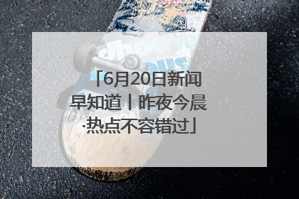 6月20日新闻早知道丨昨夜今晨·热点不容错过