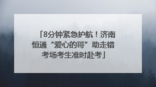 8分钟紧急护航！济南恒通“爱心的哥”助走错考场考生准时赴考