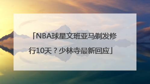 NBA球星文班亚马剃发修行10天？少林寺最新回应